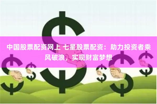 中国股票配资网上 七星股票配资：助力投资者乘风破浪，实现财富梦想