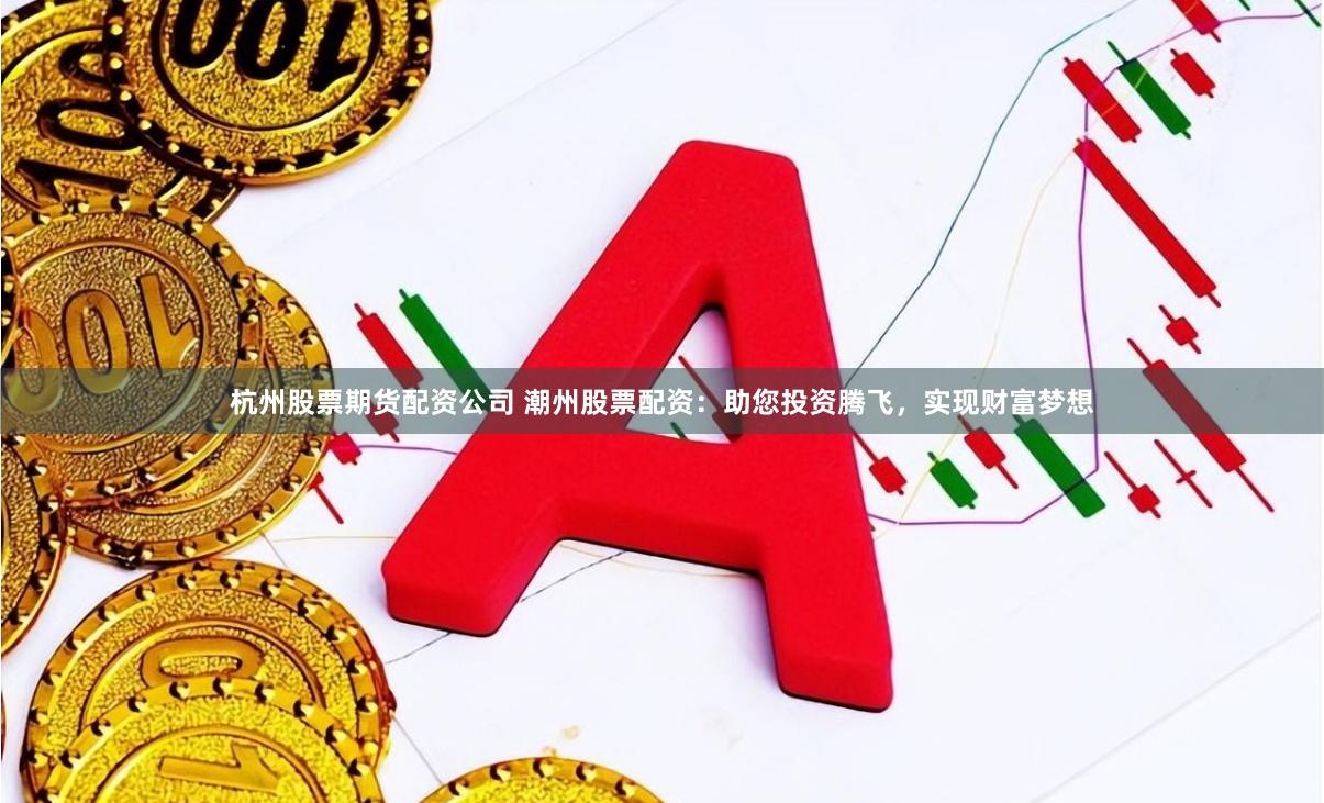 杭州股票期货配资公司 潮州股票配资：助您投资腾飞，实现财富梦想